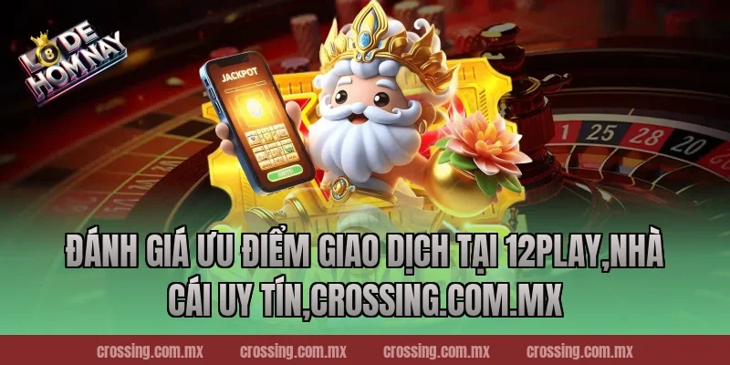 Đánh giá ưu điểm giao dịch tại 12Play,Nhà Cái Uy Tín,crossing.com.mx